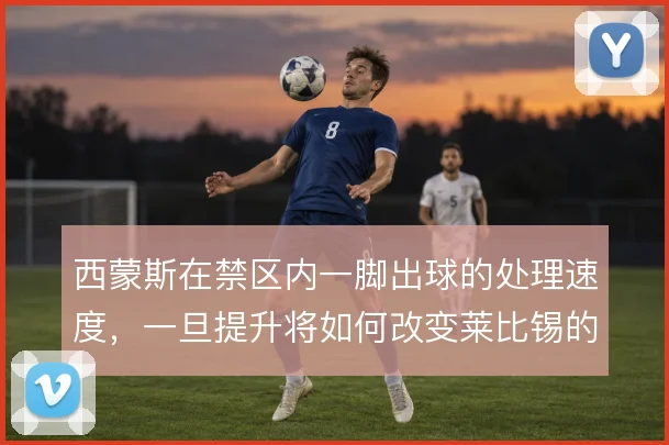 西蒙斯在禁区内一脚出球的处理速度,一旦提升将如何改变莱比锡的终结效率