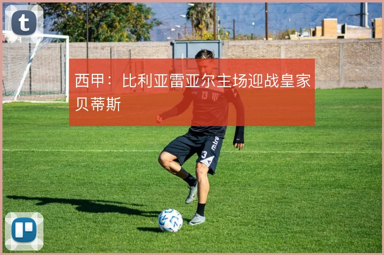 西甲：比利亚雷亚尔主场迎战皇家贝蒂斯