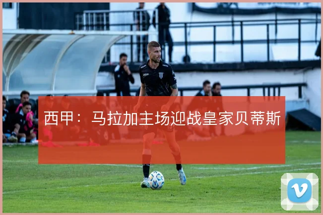 西甲：马拉加主场迎战皇家贝蒂斯