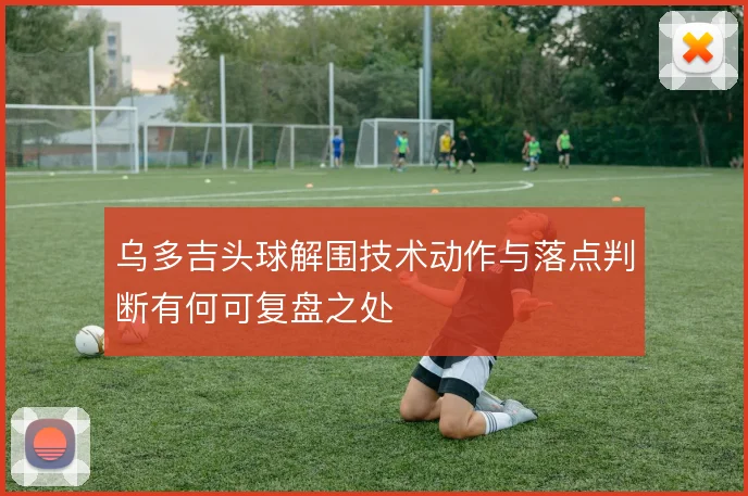 乌多吉头球解围技术动作与落点判断有何可复盘之处
