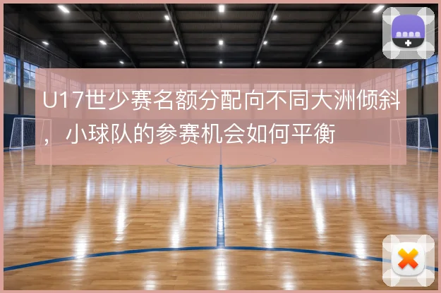 U17世少赛名额分配向不同大洲倾斜，小球队的参赛机会如何平衡