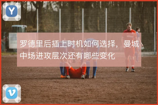 罗德里后插上时机如何选择，曼城中场进攻层次还有哪些变化