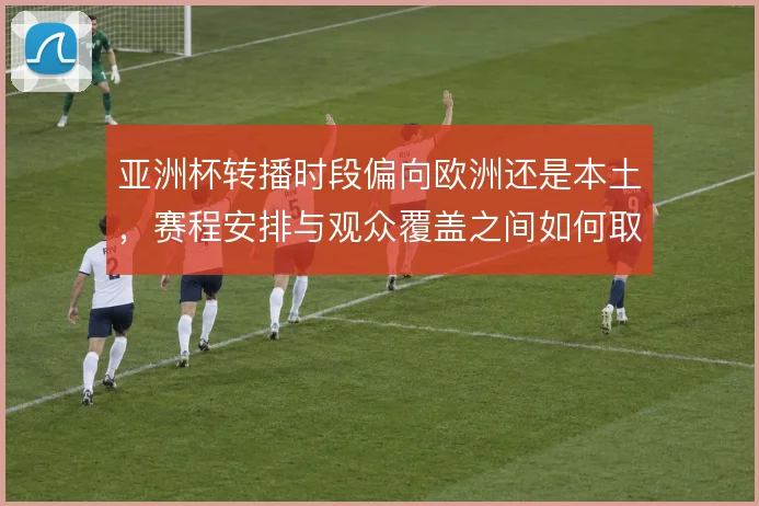 亚洲杯转播时段偏向欧洲还是本土，赛程安排与观众覆盖之间如何取舍
