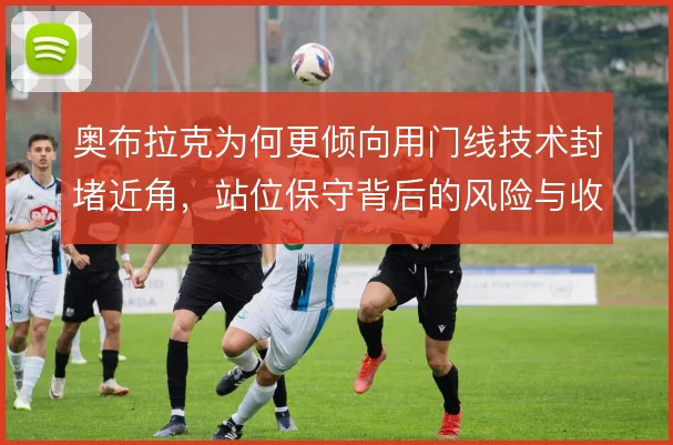 奥布拉克为何更倾向用门线技术封堵近角，站位保守背后的风险与收益权衡