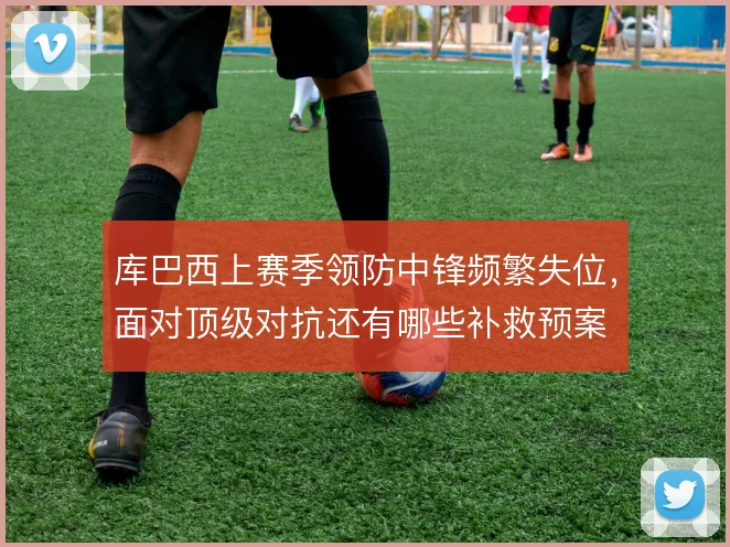 库巴西上赛季领防中锋频繁失位，面对顶级对抗还有哪些补救预案