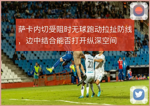萨卡内切受阻时无球跑动拉扯防线，边中结合能否打开纵深空间