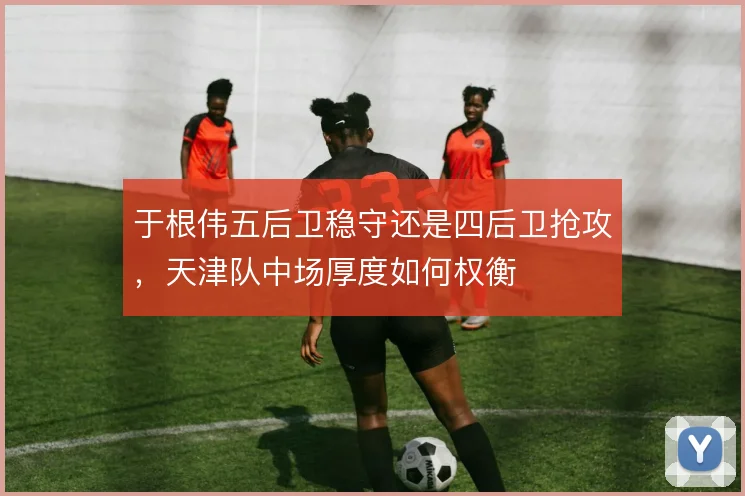 于根伟五后卫稳守还是四后卫抢攻，天津队中场厚度如何权衡