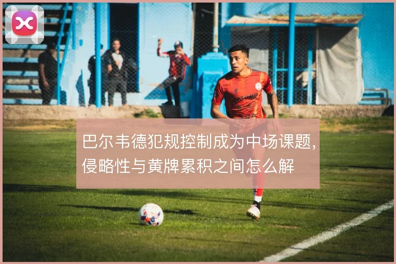 巴尔韦德犯规控制成为中场课题，侵略性与黄牌累积之间怎么解