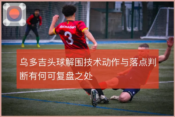 乌多吉头球解围技术动作与落点判断有何可复盘之处