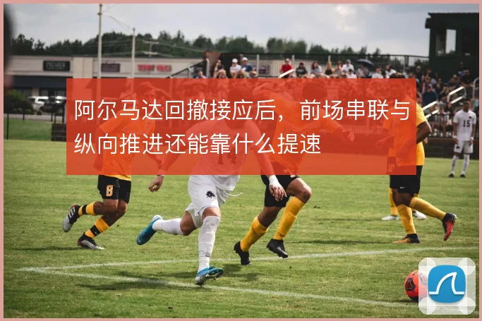 阿尔马达回撤接应后,前场串联与纵向推进还能靠什么提速