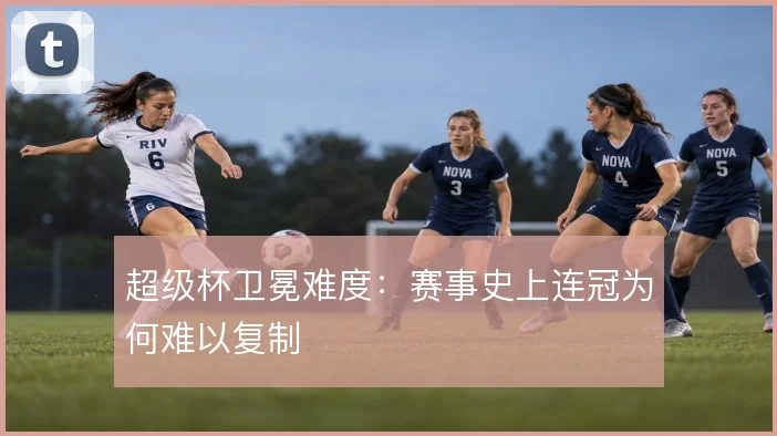 超级杯卫冕难度：赛事史上连冠为何难以复制