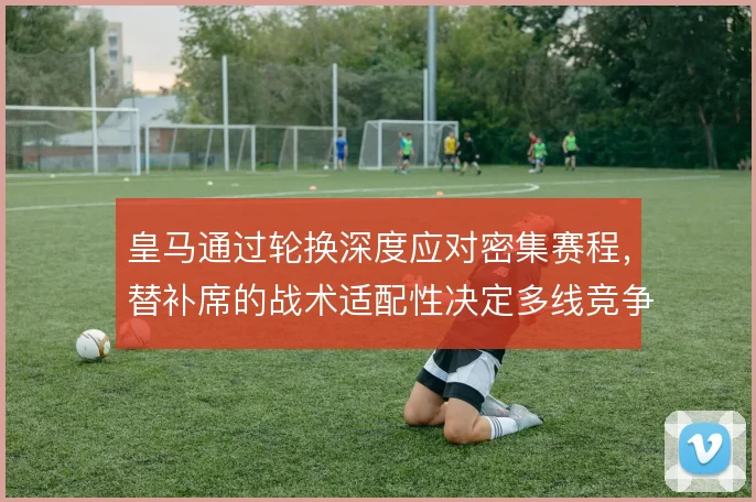 皇马通过轮换深度应对密集赛程，替补席的战术适配性决定多线竞争力