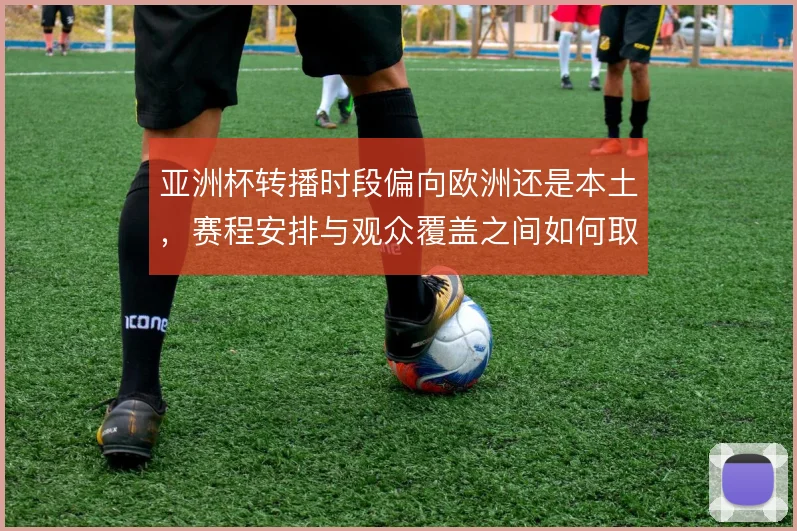亚洲杯转播时段偏向欧洲还是本土，赛程安排与观众覆盖之间如何取舍