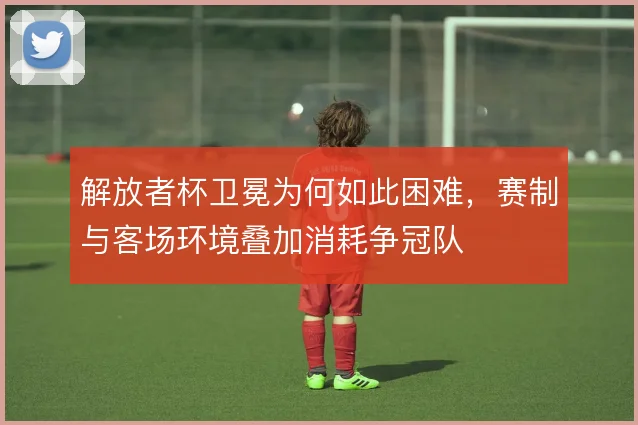 解放者杯卫冕为何如此困难，赛制与客场环境叠加消耗争冠队